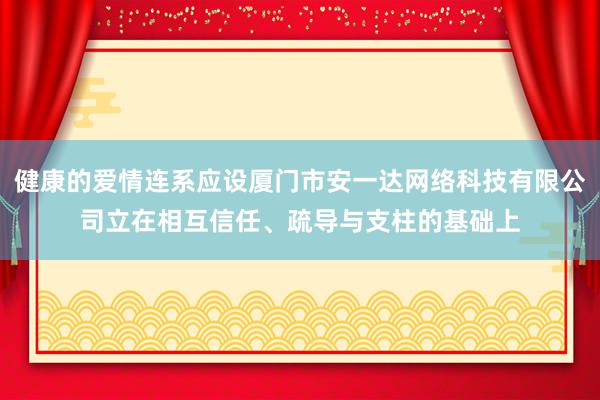 健康的爱情连系应设厦门市安一达网络科技有限公司立在相互信任、疏导与支柱的基础上